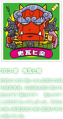 383-悪　鬼瓦ヒ魔 初老のくせに鬼いさん気取りな時代錯誤悪魔。以前桃太郎に負けたおかげで「福はウチ！　鬼もウチ！」と引きこもってしまった。そのため魔っ黒電話加入権に価値があると信じている。