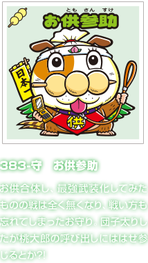 383-守　お供参助 お供合体し、最強武装化してみたものの戦は全く無くなり、戦い方も忘れてしまったお守り。団子太りしたが桃大郎の呼び出しにははせ参じるとか?!