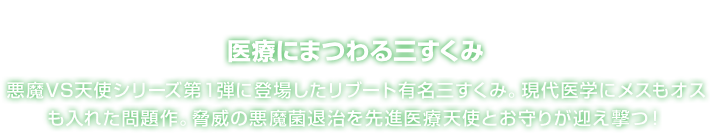 医療にまつわる三すくみ 悪魔VS天使シリーズ第１弾に登場したリブート有名三すくみ。現代医学にメスもオスも入れた問題作。脅威の悪魔菌退治を先進医療天使とお守りが迎え撃つ！