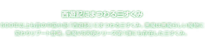 西遊記にまつわる三すくみ 500年以上も昔の中国小説「西遊記」にまつわる三すくみ。悪魔は悪魔らしい魔物に変わりリブート登場。悪魔VS天使シリーズ第１弾にも存在した三すくみ。