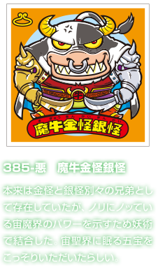 385-悪　魔牛金怪銀怪 本来は金怪と銀怪別々の兄弟として存在していたが、ノリにノッている宙魔界のパワーを示すため妖術で結合した。宙聖界に眠る五宝をこっそりいただいたらしい。