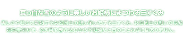 真っ白な雪のように美しいお姫様にまつわる三すくみ 美しさや若さに嫉妬する女性同士の醜い争いをする三すくみ。女性同士の戦いでは絶対決着付かず、必ず男を巻き込むから不思議だと昔のことわざにはありません。