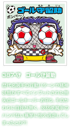 387-守　ゴール守留助 歴代名選手の行動パターンや精神状態がすべてインプットされた無失点ゴールキーパーお守り。そのかわりに自我が無く、反怒使魔手のハンパない暴挙に怯え逃走してしまったとか?!