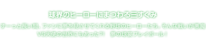 球界のヒーローにまつわる三すくみ ずーっと長い間、ファンに夢を見させてくれる野球のヒーローたち。そんな戦いが悪魔VS天使の世界にもあった?!　夢の球宴プレイボール！