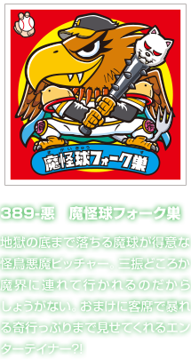 389-悪　魔怪球フォーク巣 地獄の底まで落ちる魔球が得意な怪鳥悪魔ピッチャー。三振どころか魔界に連れて行かれるのだからしょうがない。おまけに客席で暴れる奇行っぷりまで見せてくれるエンターテイナー?!