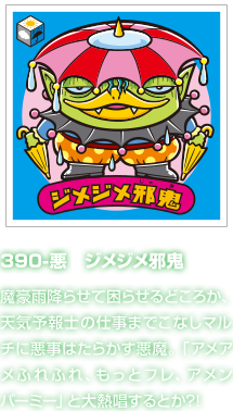 390-悪　ジメジメ邪鬼 魔豪雨降らせて困らせるどころか、天気予報士の仕事までこなしマルチに悪事はたらかす悪魔。「アメアメふれふれ、もっとフレ、アメンバーミー」と大熱唱するとか?!