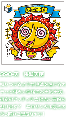 390-天　快聖天使 照りつけるような快晴を届けるカラッと明るい性格のお天気天使。得意のアッチッチ太陽光に悪魔も逃げ出す？　年中サンダル履きのあっ晴れご陽気なヤツ！