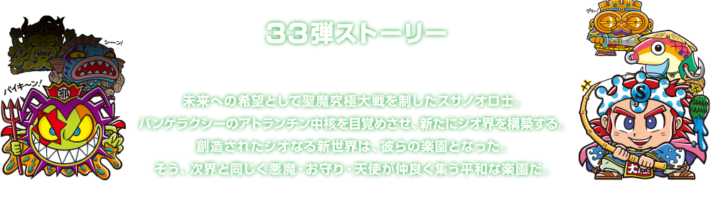 ３３弾ストーリー 未来への希望として聖魔究極大戦を制したスサノオロ士。パンゲラクシーのアトランチン中核を目覚めさせ、新たにジオ界を構築する。創造されたジオなる新世界は、彼らの楽園となった。そう、次界と同じく悪魔・お守り・天使が仲良く集う平和な楽園だ。