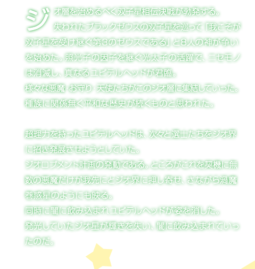 ジオ層を治めるべく双子星相伝決戦が勃発する。失われたブラックゼウスの双子星を巡って『我こそが﨎子★を受け継ぐ第3のゼウスである』と8人の神が争いを始めた。照光子の因子を継ぐ光太子の活躍で、ニセモノは消滅し、真なるユピテルヘッドが君臨。様々な悪魔・お守り・天使たちがこのジオ層に集結していった。種族に関係無く平和な歴史が続くものと思われた。超理力を持ったユピテルヘッドは、次々と選士たちをジオ界に招き発展させようとしていた。ジオロプメント計画の発動である。ところがこれを契機に無数の悪魔だけが我先にとジオ界に押し寄せ、さながら渦魔巻惑星のようにも映る。同時に闇に飲み込まれユピテルヘッドが姿を消した。発光していたジオ星が輝きを失い、闇に飲み込まれていったのだ。