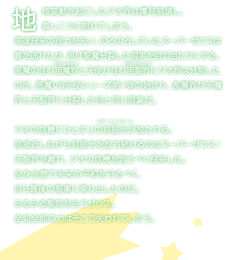 地核変動を起こしたジオ界は爆発崩壊し、真っ二つに割れてしまう。高速飛来の理力を失い、のろのろしていたスーパーゼウスは難を逃れたが、再び聖魔分裂した現実を目の当たりにする。悪魔の住む宙魔界と天使が住む宙聖界にジオ界は分割したのだ。悪魔VS天使シリーズ第１弾の始まり、表層界が天魔界と天聖界に分裂した時と同じ現象だ。ジオの危機にひとすじの刻星光が放たれる。急接近しながら刻星光を放ち続けるのはスーパーゼウス！天聖界を離れ、ジオの危機を救うべく飛来した。全身全霊で未来の平和を守るべく、自ら最後の聖事に乗り出したのだ。みるみる聖気を失うゼウス。全知全能の力はそこで失われてしまう。