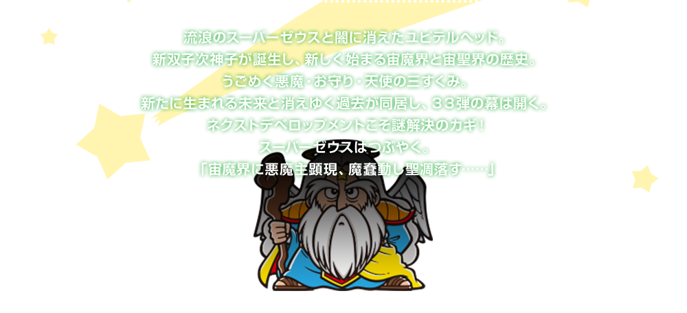 流浪のスーパーゼウスと闇に消えたユピテルヘッド。新双子次神子が誕生し、新しく始まる宙魔界と宙聖界の歴史。うごめく悪魔・お守り・天使の三すくみ。新たに生まれる未来と消えゆく過去が同居し、３３弾の幕は開く。ネクストデベロップメントこそ謎解決のカギ！スーパーゼウスはつぶやく。「宙魔界に悪魔主顕現、魔蠢動し聖凋落す……」