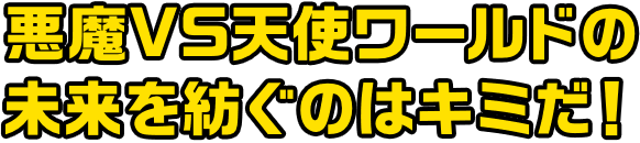 悪魔VS天使ワールドの未来を紡ぐのはキミだ！