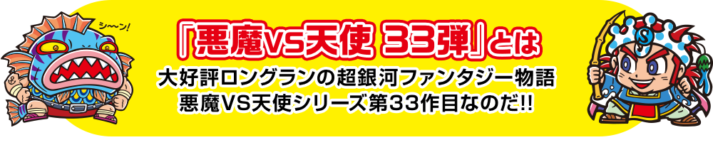 「悪魔VS天使 33弾」とは 大好評ロングランの超銀河ファンタジー物語 悪魔VS天使シリーズ第33作目なのだ!!