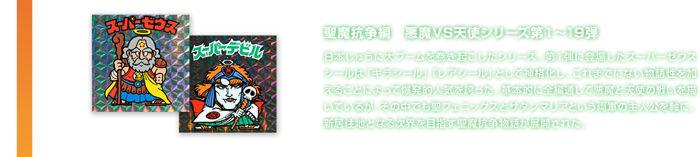 聖魔抗争編　悪魔VS天使シリーズ第１～19弾 日本じゅうに大ブームを巻き起こしたシリーズ。第１弾に登場したスーパーゼウスシールは「キラシール」「レアシール」として神格化し、これまでにない物語性を加えることによって爆発的人気を誇った。基本的に全編通して悪魔と天使の戦いを描いているが、その中でも聖フェニックスとサタンマリアという両軍の主人公を軸に、新居住地となる次界を目指す聖魔抗争物語が展開された。