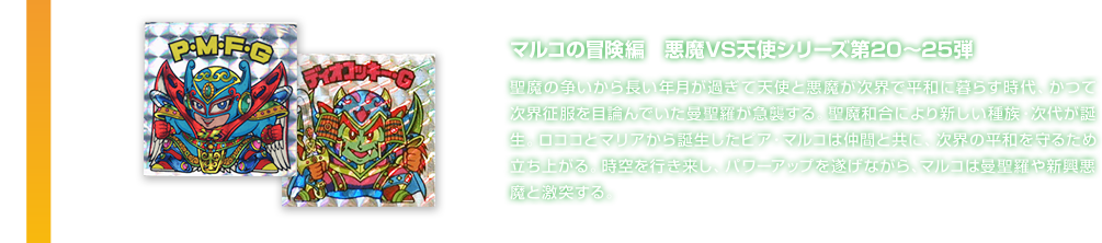 マルコの冒険編　悪魔VS天使シリーズ第20～25弾 聖魔の争いから長い年月が過ぎて天使と悪魔が次界で平和に暮らす時代、かつて次界征服を目論んでいた曼聖羅が急襲する。聖魔和合により新しい種族・次代が誕生。ロココとマリアから誕生したピア・マルコは仲間と共に、次界の平和を守るため立ち上がる。時空を行き来し、パワーアップを遂げながら、マルコは曼聖羅や新興悪魔と激突する。