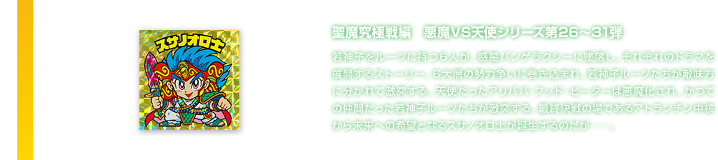 聖魔究極戦編　悪魔VS天使シリーズ第26～31弾 若神子をルーツに持つ６人が、惑星パンゲラクシーに墜落し、それぞれのドラマを展開するストーリー。６大層の勢力争いに巻き込まれ、若神子ルーツたちが敵味方に分かれて激突する。天使だったアリババ・フッド・ピーターは悪魔化され、かつての仲間だった若神子ルーツたちが激突する。最終決戦の場であるアトランチン中核から未来への希望となるスサノオロ士が誕生するのだが……。