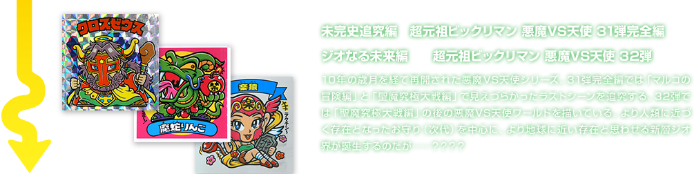 未完史追究編　超元祖ビックリマン 悪魔VS天使 31弾完全編 ジオなる未来編　　超元祖ビックリマン 悪魔VS天使 32弾 10年の歳月を経て再開された悪魔VS天使シリーズ。31弾完全編では「マルコの冒険編」と「聖魔究極大戦編」で見えづらかったラストシーンを追究する。32弾では「聖魔究極大戦編」の後の悪魔VS天使ワールドを描いている。より人類に近づく存在となったお守り（次代）を中心に、より地球に近い存在と思わせる新層ジオ界が誕生するのだが……？？？？