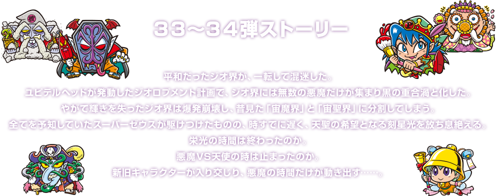 ３３～３４弾ストーリー 平和だったジオ界が、一転して混迷した。ユピテルヘッドが発動したジオロプメント計画で、ジオ界には無数の悪魔だけが集まり黒の重合渦と化した。やがて輝きを失ったジオ界は爆発崩壊し、昔見た「宙魔界」と「宙聖界」に分割してしまう。全てを予知していたスーパーゼウスが駆けつけたものの、時すでに遅く、天聖の希望となる刻星光を放ち息絶える。栄光の時間は終わったのか。悪魔VS天使の時は止まったのか。新旧キャラクターが入り交じり、悪魔の時間だけが動き出す……。