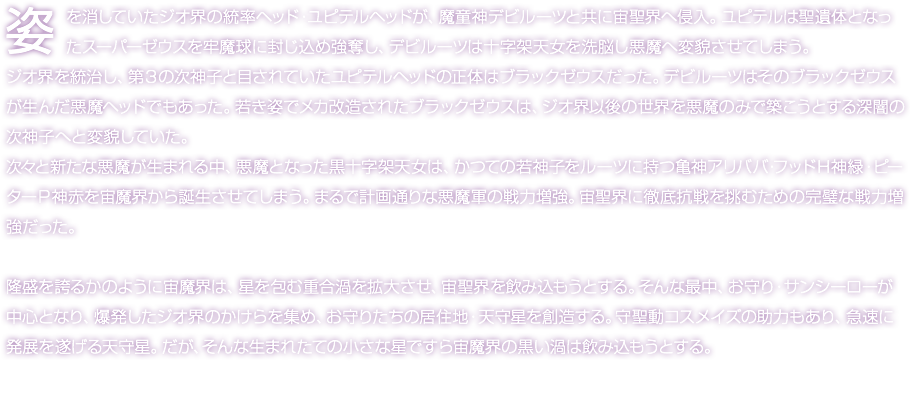 姿を消していたジオ界の統率ヘッド・ユピテルヘッドが、魔童神デビルーツと共に宙聖界へ侵入。ユピテルは聖遺体となったスーパーゼウスを牢魔球に封じ込め強奪し、デビルーツは十字架天女を洗脳し悪魔へ変貌させてしまう。ジオ界を統治し、第３の次神子と目されていたユピテルヘッドの正体はブラックゼウスだった。デビルーツはそのブラックゼウスが生んだ悪魔ヘッドでもあった。若き姿でメカ改造されたブラックゼウスは、ジオ界以後の世界を悪魔のみで築こうとする深闇の次神子へと変貌していた。次々と新たな悪魔が生まれる中、悪魔となった黒十字架天女は、かつての若神子をルーツに持つ亀神アリババ・フッドＨ神緑・ピーターＰ神赤を宙魔界から誕生させてしまう。まるで計画通りな悪魔軍の戦力増強。宙聖界に徹底抗戦を挑むための完璧な戦力増強だった。 隆盛を誇るかのように宙魔界は、星を包む重合渦を拡大させ、宙聖界を飲み込もうとする。そんな最中、お守り・サンシーローが中心となり、爆発したジオ界のかけらを集め、お守りたちの居住地・天守星を創造する。守聖動コスメイズの助力もあり、急速に発展を遂げる天守星。だが、そんな生まれたての小さな星ですら宙魔界の黒い渦は飲み込もうとする。
