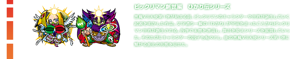 ビックリマン創世編　ひかり伝シリーズ 悪魔VS天使第１弾が始まる前、ビックリマンのキャラクターや世界が誕生していく起源を明かした作品。文字通り一瞬の「ひかり」が宇宙を走ったことからビックリマン世界が創生される。各弾で未層を漂流し、舞台を変えシリーズを展開していった。そのたびにキャラクターの因子も転々とし、後の悪魔VS天使シリーズ第1弾に繋がる進化の形態を見せた。