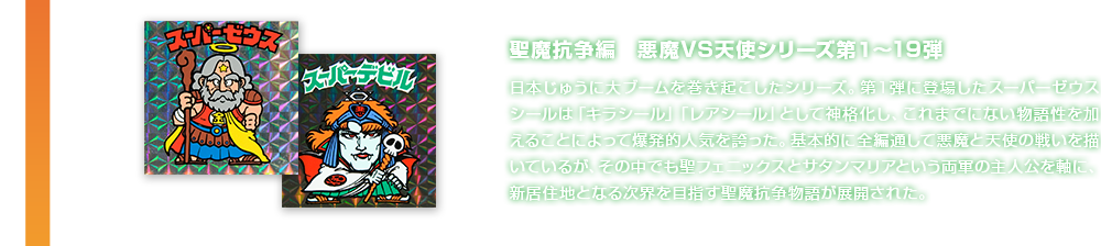 聖魔抗争編　悪魔VS天使シリーズ第1〜19弾 日本じゅうに大ブームを巻き起こしたシリーズ。第１弾に登場したスーパーゼウスシールは「キラシール」「レアシール」として神格化し、これまでにない物語性を加えることによって爆発的人気を誇った。基本的に全編通して悪魔と天使の戦いを描いているが、その中でも聖フェニックスとサタンマリアという両軍の主人公を軸に、新居住地となる次界を目指す聖魔抗争物語が展開された。