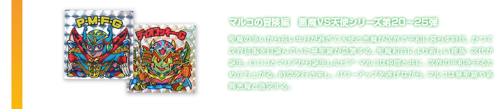 マルコの冒険編　悪魔VS天使シリーズ第20〜25弾 聖魔の争いから長い年月が過ぎて天使と悪魔が次界で平和に暮らす時代、かつて次界征服を目論んでいた曼聖羅が急襲する。聖魔和合により新しい種族・次代が誕生。ロココとマリアから誕生したピア・マルコは仲間と共に、次界の平和を守るため立ち上がる。時空を行き来し、パワーアップを遂げながら、マルコは曼聖羅や新興悪魔と激突する。