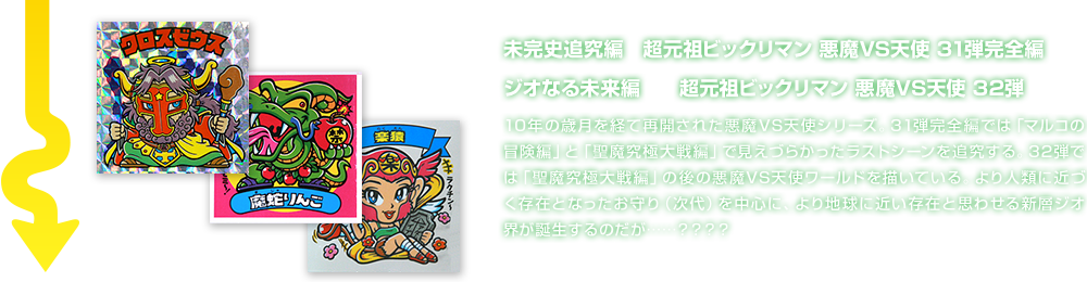 未完史追究編　超元祖ビックリマン 悪魔VS天使 31弾完全編 ジオなる未来編　　超元祖ビックリマン 悪魔VS天使 32弾 10年の歳月を経て再開された悪魔VS天使シリーズ。31弾完全編では「マルコの冒険編」と「聖魔究極大戦編」で見えづらかったラストシーンを追究する。32弾では「聖魔究極大戦編」の後の悪魔VS天使ワールドを描いている。より人類に近づく存在となったお守り（次代）を中心に、より地球に近い存在と思わせる新層ジオ界が誕生するのだが……？？？？