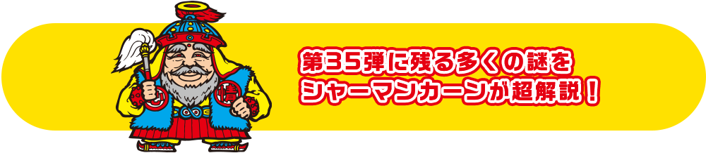 第35弾に残る多くの謎をシャーマンカーンが超解説！