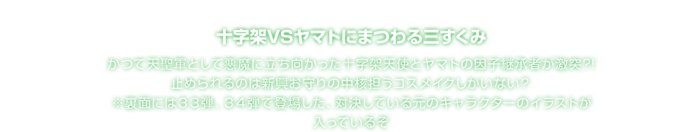 十字架VSヤマトにまつわる三すくみ かつて天聖軍として悪魔に立ち向かった十字架天使とヤマトの因子継承者が激突?!止められるのは新興お守りの中核担うコスメイクしかいない？ ※裏面には３３弾、３４弾で登場した、対決している元のキャラクターのイラストが入っているぞ