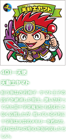 401―天使 天動士ヤマト 紛う事なき若神子・ヤマト王子の因子を継承した戦士。襲いかかってきた黒十字架魔妃にも怯むことなく応戦したが、戦っているうちに十字架は大昔のメモリーを甦らせ、僅かながらの聖心を取り戻したらしい。