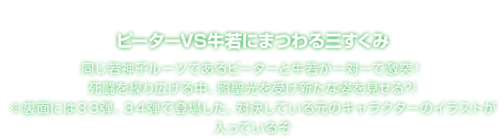 ピーターVS牛若にまつわる三すくみ 同じ若神子ルーツであるピーターと牛若が一対一で激突！死闘を繰り広げる中、照聖光を受け新たな姿を見せる?! ※裏面には３３弾、３４弾で登場した、対決している元のキャラクターのイラストが入っているぞ