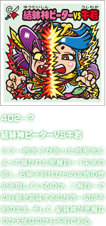 402―？ 結躰神ピーターVS牛若 ミラー照光子が放った照聖光によって暴かれた聖魔同一「未来の姿」。若神子時代からの友情の歴史を現しているのか、二神同一での行動を意味するのか等一切が不明のまま。そして、結躰神が悪魔なのか天使なのかも不明である。