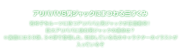 アリババVS男ジャックにまつわる三すくみ 若神子をルーツに持つアリババと男ジャックが正面衝突！巨大アリババに挑む男ジャックの運命は？ ※裏面には３３弾、３４弾で登場した、対決している元のキャラクターのイラストが入っているぞ