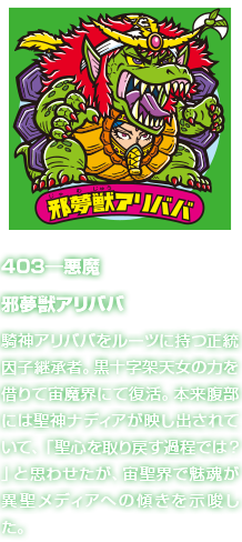 403―悪魔 邪夢獣アリババ 騎神アリババをルーツに持つ正統因子継承者。黒十字架天女の力を借りて宙魔界にて復活。本来腹部には聖神ナディアが映し出されていて、「聖心を取り戻す過程では？」と思わせたが、宙聖界で魅魂が異聖メディアへの傾きを示唆した。