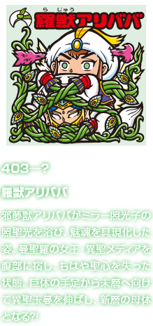 403―？ 羅獣アリババ 邪夢獣アリババがミラー照光子の照聖光を浴び、魅魂を具現化した姿。曼聖羅の女王・異聖メディアを腹部に宿し、もはや聖心を失った状態。巨体の手足から未層へ向けて異聖玉蔓を伸ばし、新層の母体となる?!