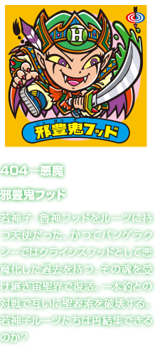 404―悪魔 邪豊鬼フッド 若神子・魯神フッドをルーツに持つ天使だった。かつてパンゲラクシーではクライシスフッドとして悪魔化した過去を持つ。その魂を受け継ぎ宙聖界で復活。一本釣との対戦で互いに聖源素を破壊する。若神子ルーツたちは再結集できるのか？