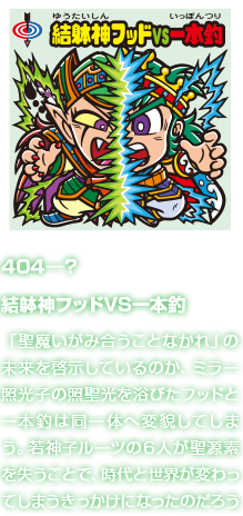 404―？ 結躰神フッドVS一本釣 「聖魔いがみ合うことなかれ」の未来を啓示しているのか、ミラー照光子の照聖光を浴びたフッドと一本釣は同一体へ変貌してしまう。若神子ルーツの６人が聖源素を失うことで、時代と世界が変わってしまうきっかけになったのだろうか。