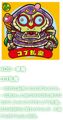 405―悪魔 コブ乱魔 一時的な麻酔となる毒牙よりも、一気飲みした後の体内消化液のほうがスゴイとウワサのコブラ悪魔。昔は強制的に戦わされたが、天敵でも何でもない関係。