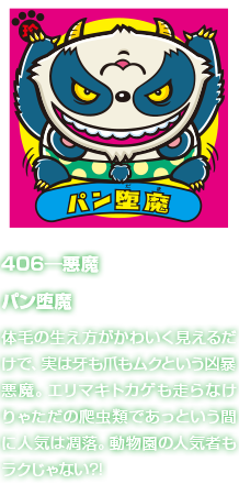 406―悪魔 パン堕魔 体毛の生え方がかわいく見えるだけで、実は牙も爪もムクという凶暴悪魔。エリマキトカゲも走らなけりゃただの爬虫類であっという間に人気は凋落。動物園の人気者もラクじゃない?!