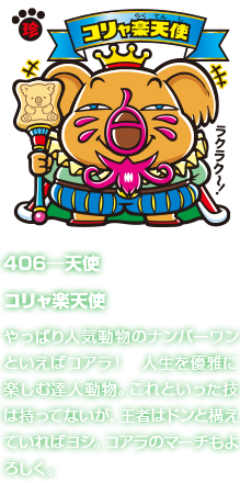 406―天使 コリャ楽天使 やっぱり人気動物のナンバーワンといえばコアラ！　人生を優雅に楽しむ達人動物。これといった技は持ってないが、王者はドンと構えていればヨシ。コアラのマーチもよろしく。