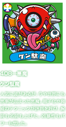 408―悪魔 ケン駄魔 人気に波があるが、今や世界にも悪事が広まった悪魔。電子化や脅威のテクニックが評判を呼び、腕前も名前も上げた。凶暴性もパワーも増した。