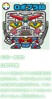 408―お守り ロボプラ助 キットを組み立てたらお役御免な謎のお守り。プラ状であってこそ存在意義がある謎のお守り。ラクに完成するのは見たこともないロボットらしい。静岡出身らしい。