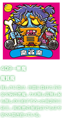 409―悪魔 魔貧魔 貧しさに負け、世間に負けた万年金欠病の悪魔。カネ無し宿無し恥も無しの三拍子そろった貧乏の三冠王。貧困層の最底辺でもはや堂々と開き直っている。