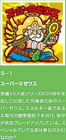 Ｓ−１ スーパーＳゼウス 悪魔VS天使シリーズの35周年を祝して出現した究極進化体のスーパーゼウス。エネルギー源である太陽光の創聖微粒子を浴び、装甲が黄金グレードアップしている。スペシャルでレアな姿は夢なのか幻なのか？