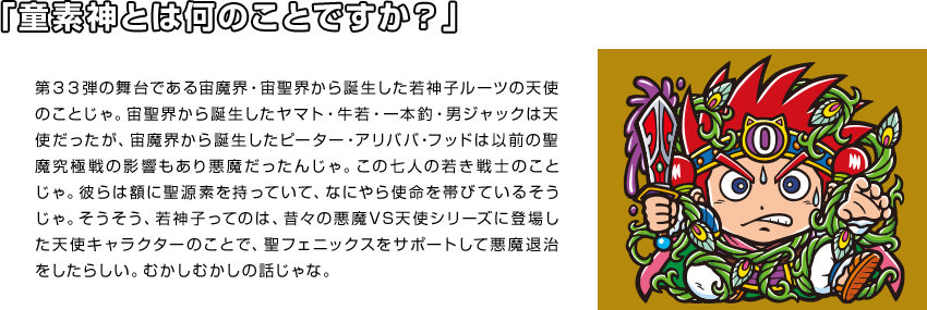 「童素神とは何のことですか？」第３３弾の舞台である宙魔界・宙聖界から誕生した若神子ルーツの天使のことじゃ。宙聖界から誕生したヤマト・牛若・一本釣・男ジャックは天使だったが、宙魔界から誕生したピーター・アリババ・フッドは以前の聖魔究極戦の影響もあり悪魔だったんじゃ。この七人の若き戦士のことじゃ。彼らは額に聖源素を持っていて、なにやら使命を帯びているそうじゃ。そうそう、若神子ってのは、昔々の悪魔VS天使シリーズに登場した天使キャラクターのことで、聖フェニックスをサポートして悪魔退治をしたらしい。むかしむかしの話じゃな。