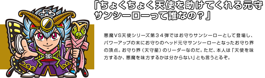 「ちょくちょく天使を助けてくれる元守サンシーローって誰なの？」悪魔VS天使シリーズ第３４弾ではお守りサンシーローとして登場し、パワーアップの末にお守りのヘッド元守サンシーローとなったお守り界の頂点。お守り界（天守星）のリーダーなのだ。ただ、本人は「天使を味方するか、悪魔を味方するかは分からない」とも言うとるぞ。