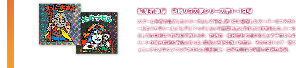 聖魔抗争編　悪魔VS天使シリーズ第1〜19弾 大ブームを巻き起こしたシリーズとして有名。第１弾に登場したスーパーゼウスのシールは「キラシール」「レア」「ヘッド」という言葉も生んでまさに神格化した。シールとしては単純な１枚完結で終わらず、物語性・連続性を付加することで子供たちのハートを掴み爆発的商品となった。悪魔と天使の戦いを描き、その中のトップ・聖フェニックスとサタンマリアを中心に新居住地・次界を目指す両軍の物語を展開。