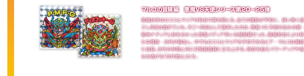 マルコの冒険編　悪魔VS天使シリーズ第20〜25弾 聖魔抗争はロココとマリアの和合で幕を閉じる。全ての種族が平和に、諍い無く過ごし月日は過ぎていた。そこへ突如として襲来したのは、悪魔VS天使の生みの親・聖神ナディアと袂を分かった異聖メディア率いる曼聖羅だった。聖魔和合により新たな種族・次代が誕生し、中でもロココとマリアの子供であるピア・マルコは順調に成長。次代の仲間と共に打倒曼聖羅に立ち上がる。時空を超えパワーアップや進化を遂げる「次代戦士」たち。