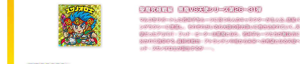 聖魔究極戦編　悪魔VS天使シリーズ第26〜31弾 マルコをサポートした若神子をルーツに持つ６人のキャラクターが主人公。惑星パンゲラクシーに墜落し、それぞれがいる６大陸の勢力争いに巻き込まれていく。天使だったアリババ・フッド・ピーターは悪魔となり、若神子ルーツたちが敵味方に分かれて激突する。最終決戦地・アトランチン中核から未来への希望となる天使ヘッド・スサノオロ士が誕生するが……。