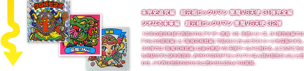 未完史追究編　超元祖ビックリマン 悪魔VS天使 31弾完全編 ジオなる未来編　超元祖ビックリマン 悪魔VS天使 32弾 １０年の歳月を経て再開されたアナザー悪魔VS天使シリーズ。３１弾完全編では「マルコの冒険編」と「聖魔究極戦編」で見えにくかったラストシーンを深掘りする。３２弾では「聖魔究極戦編」以後の悪魔VS天使ワールドに触れる。ところがこちらも完結せずに謎を再提示。お守りや次代が「ビックリマンは人類の祖先だった」と思わせ、ジオ界は地球のなりたちと思わせた幻のような展開。